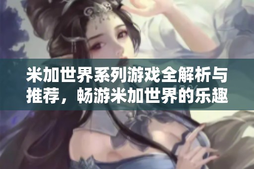米加世界系列游戏全解析与推荐，畅游米加世界的乐趣与玩法详解