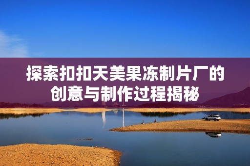探索扣扣天美果冻制片厂的创意与制作过程揭秘