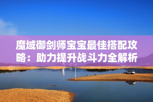 魔域御剑师宝宝最佳搭配攻略：助力提升战斗力全解析