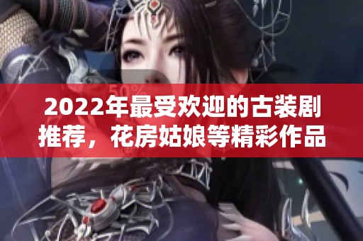2022年最受欢迎的古装剧推荐，花房姑娘等精彩作品免费观看