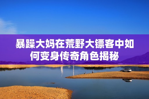 暴躁大妈在荒野大镖客中如何变身传奇角色揭秘