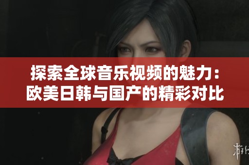 探索全球音乐视频的魅力：欧美日韩与国产的精彩对比