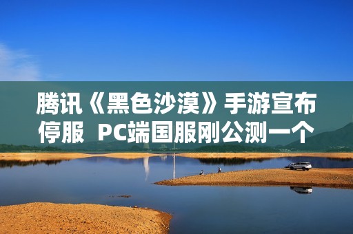 腾讯《黑色沙漠》手游宣布停服  PC端国服刚公测一个月