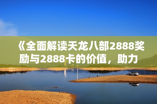 《全面解读天龙八部2888奖励与2888卡的价值，助力玩家提升游戏体验》