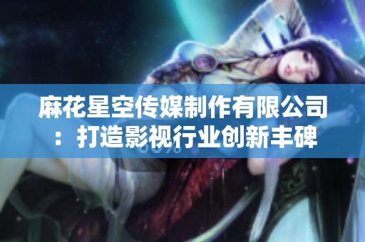 麻花星空传媒制作有限公司：打造影视行业创新丰碑