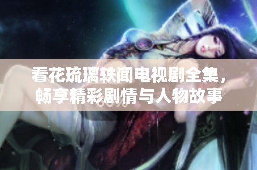 看花琉璃轶闻电视剧全集，畅享精彩剧情与人物故事