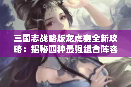 三国志战略版龙虎赛全新攻略：揭秘四种最强组合阵容策略，助你战无不胜