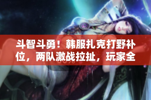 斗智斗勇！韩服扎克打野补位，两队激战拉扯，玩家全力以赴满头大汗！