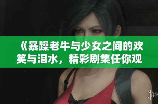 《暴躁老牛与少女之间的欢笑与泪水，精彩剧集任你观看》