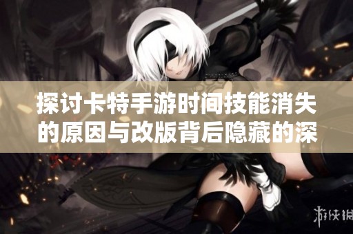 探讨卡特手游时间技能消失的原因与改版背后隐藏的深层逻辑与影响分析