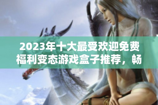 2023年十大最受欢迎免费福利变态游戏盒子推荐，畅享无氪金乐趣尽在其中
