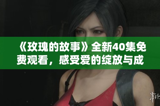 《玫瑰的故事》全新40集免费观看，感受爱的绽放与成长