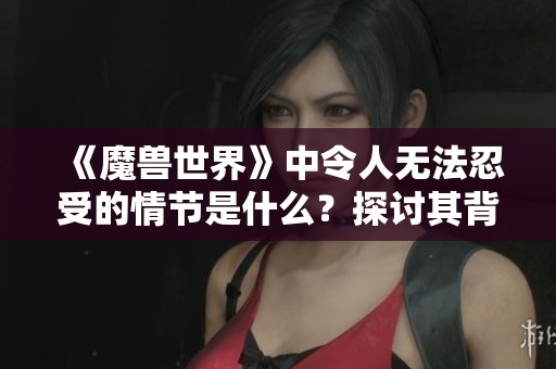 《魔兽世界》中令人无法忍受的情节是什么？探讨其背后的原因与影响