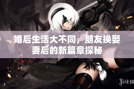 婚后生活大不同，朋友换娶妻后的新篇章探秘