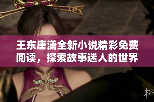王东唐潇全新小说精彩免费阅读，探索故事迷人的世界之旅