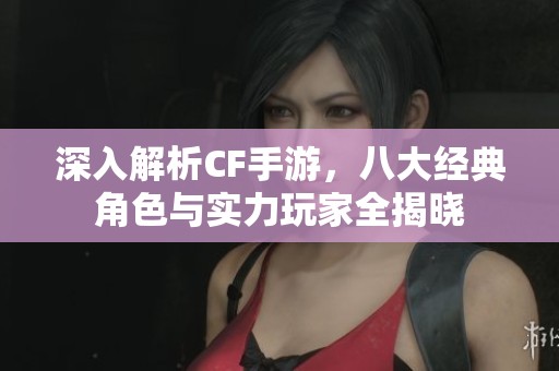深入解析CF手游，八大经典角色与实力玩家全揭晓