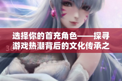 选择你的首充角色——探寻游戏热潮背后的文化传承之路