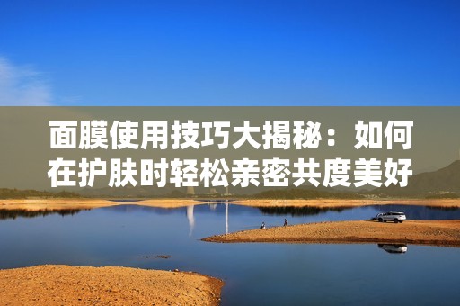 面膜使用技巧大揭秘：如何在护肤时轻松亲密共度美好时光