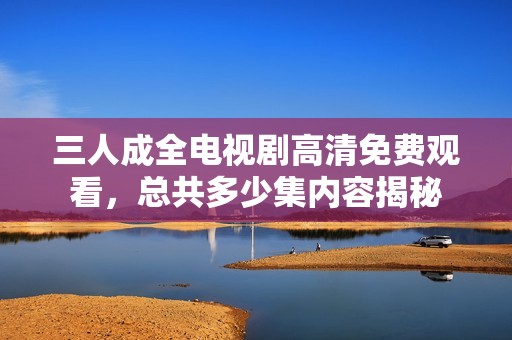 三人成全电视剧高清免费观看，总共多少集内容揭秘