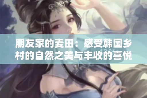 朋友家的麦田：感受韩国乡村的自然之美与丰收的喜悦