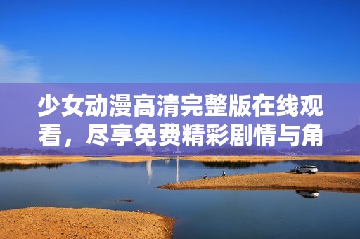 少女动漫高清完整版在线观看，尽享免费精彩剧情与角色交流