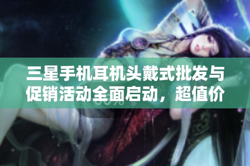 三星手机耳机头戴式批发与促销活动全面启动，超值价格等你来抢购！