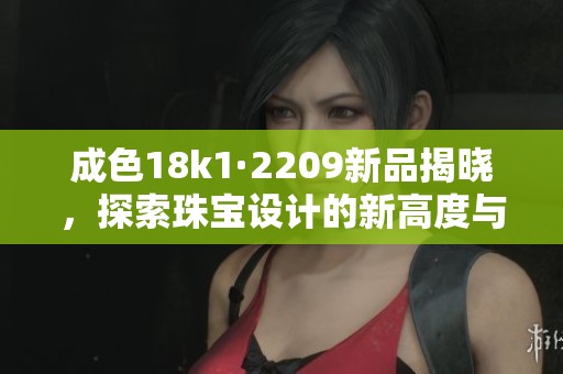 成色18k1·2209新品揭晓，探索珠宝设计的新高度与魅力
