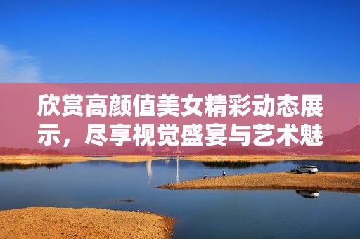 欣赏高颜值美女精彩动态展示，尽享视觉盛宴与艺术魅力