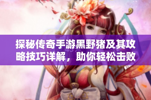 探秘传奇手游黑野猪及其攻略技巧详解，助你轻松击败敌手获取丰厚奖励