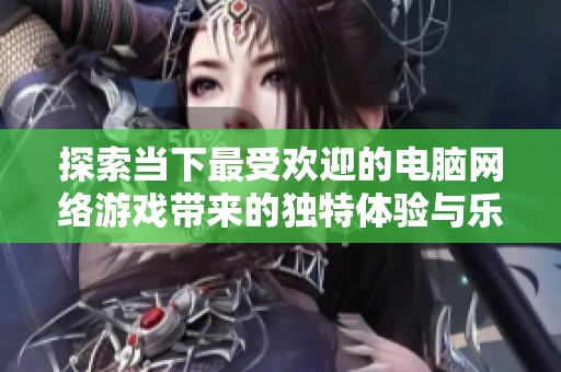 探索当下最受欢迎的电脑网络游戏带来的独特体验与乐趣全新解析