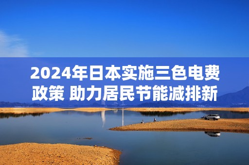 2024年日本实施三色电费政策 助力居民节能减排新方案