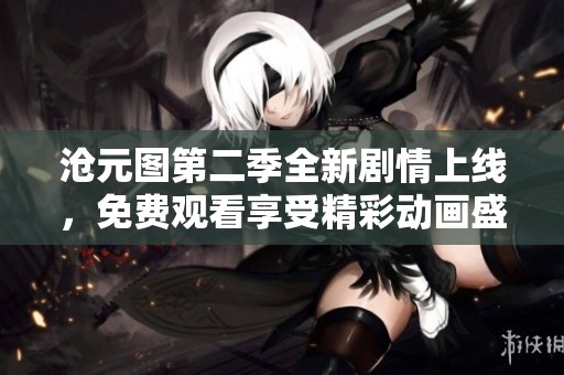 沧元图第二季全新剧情上线，免费观看享受精彩动画盛宴