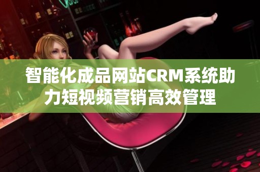 智能化成品网站CRM系统助力短视频营销高效管理