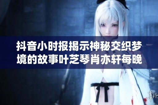 抖音小时报揭示神秘交织梦境的故事叶芝琴肖亦轩每晚如影随形