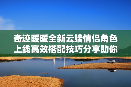 奇迹暖暖全新云端情侣角色上线高效搭配技巧分享助你获取高分攻略