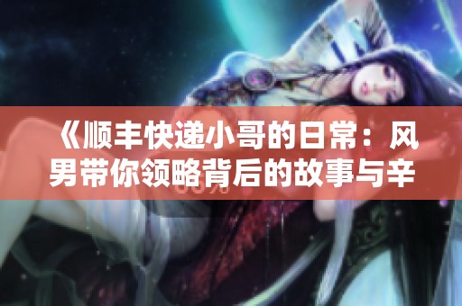 《顺丰快递小哥的日常：风男带你领略背后的故事与辛劳》