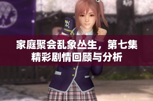 家庭聚会乱象丛生，第七集精彩剧情回顾与分析
