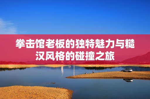 拳击馆老板的独特魅力与糙汉风格的碰撞之旅