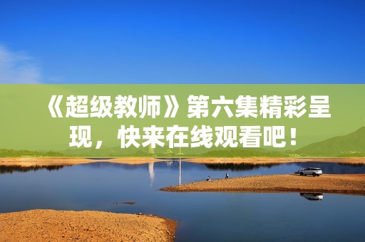 《超级教师》第六集精彩呈现，快来在线观看吧！