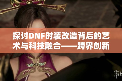 探讨DNF时装改造背后的艺术与科技融合——跨界创新研究之路