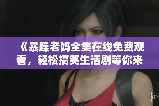 《暴躁老妈全集在线免费观看，轻松搞笑生活剧等你来追》