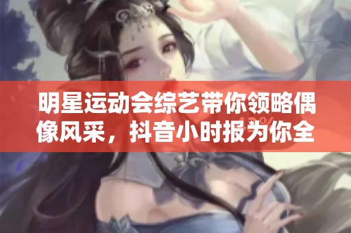明星运动会综艺带你领略偶像风采，抖音小时报为你全方位报道各类精彩瞬间