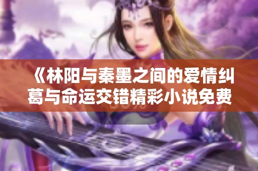 《林阳与秦墨之间的爱情纠葛与命运交错精彩小说免费阅读》