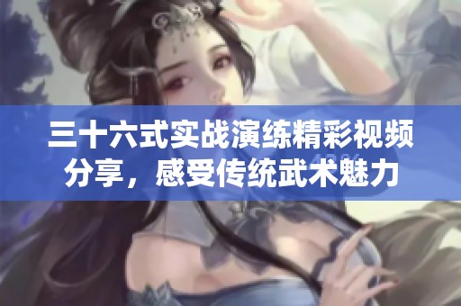 三十六式实战演练精彩视频分享，感受传统武术魅力
