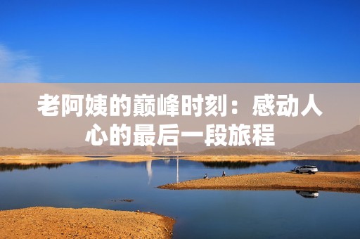 老阿姨的巅峰时刻：感动人心的最后一段旅程