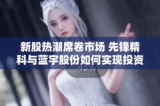 新股热潮席卷市场 先锋精科与蓝宇股份如何实现投资者的丰厚回报