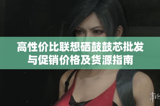 高性价比联想硒鼓鼓芯批发与促销价格及货源指南