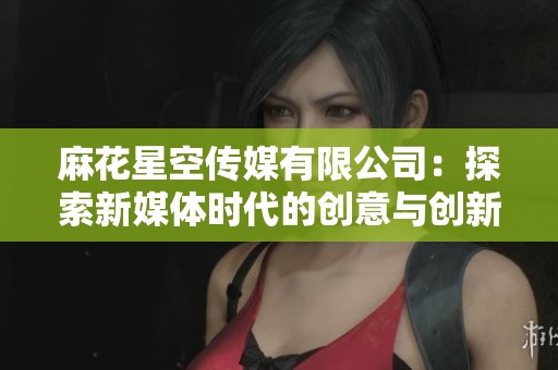 麻花星空传媒有限公司：探索新媒体时代的创意与创新之路