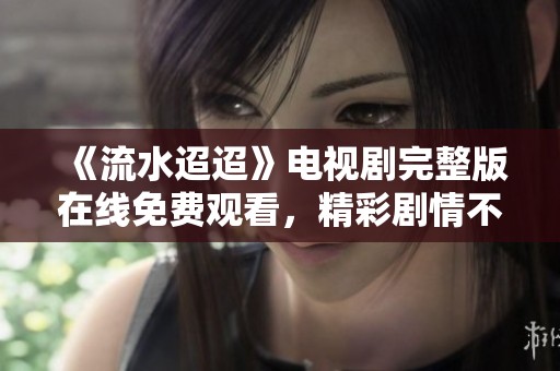 《流水迢迢》电视剧完整版在线免费观看，精彩剧情不容错过