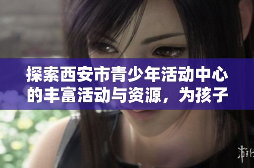 探索西安市青少年活动中心的丰富活动与资源，为孩子们的成长与发展提供更多选择与机会